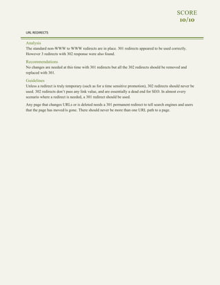 22 | TOP INDEXING ACTION ITEMS
SCORE
10/10
URL REDIRECTS
Analysis
The standard non-WWW to WWW redirects are in place. 301 redirects appeared to be used correctly.
However 3 redirects with 302 response were also found.
Recommendations
No changes are needed at this time with 301 redirects but all the 302 redirects should be removed and
replaced with 301.
Guidelines
Unless a redirect is truly temporary (such as for a time sensitive promotion), 302 redirects should never be
used. 302 redirects don’t pass any link value, and are essentially a dead end for SEO. In almost every
scenario where a redirect is needed, a 301 redirect should be used.
Any page that changes URLs or is deleted needs a 301 permanent redirect to tell search engines and users
that the page has moved/is gone. There should never be more than one URL path to a page.
 