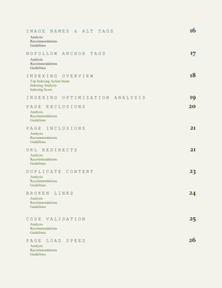 3 | TABLE OF CONTENTS
I M A G E N A M E S & A L T T A G S 16
Analysis
Recommendations
Guidelines
N O F O L L O W A N C H O R T A G S 17
Analysis
Recommendations
Guidelines
I N D E X I N G O V E R V I E W 18
Top Indexing Action Items
Indexing Analysis
Indexing Score
I N D E X I N G O P T I M I Z A T I O N A N A L Y S I S 19
P A G E E X C L U S I O N S 20
Analysis
Recommendations
Guidelines
P A G E I N C L U S I O N S 21
Analysis
Recommendations
Guidelines
U R L R E D I R E C T S 21
Analysis
Recommendations
Guidelines
D U P L I C A T E C O N T E N T 23
Analysis
Recommendations
Guidelines
B R O K E N L I N K S 24
Analysis
Recommendations
Guidelines
C O D E V A L I D A T I O N 25
Analysis
Recommendations
Guidelines
P A G E L O A D S P E E D 26
Analysis
Recommendations
Guidelines
 