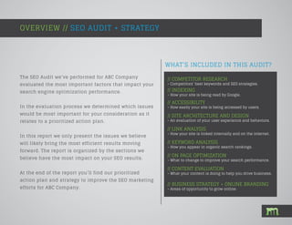 WHAT’S INCLUDED IN THIS AUDIT?
The SEO Audit we’ve performed for ABC Company
evaluated the most important factors that impact your
search engine optimization performance.
In the evaluation process we determined which issues
would be most important for your consideration as it
relates to a prioritized action plan.
In this report we only present the issues we believe
will likely bring the most efficient results moving
forward. The report is organized by the sections we
believe have the most impact on your SEO results.
At the end of the report you’ll find our prioritized
action plan and strategy to improve the SEO marketing
efforts for ABC Company.
OVERVIEW // SEO AUDIT + STRATEGY
// COMPETITOR RESEARCH
- Competitors’ best keywords and SEO strategies.
// INDEXING
- How your site is being read by Google.
// ACCESSIBILITY
- How easily your site is being accessed by users.
// SITE ARCHITECTURE AND DESIGN
- An evaluation of your user experience and behaviors.
// LINK ANALYSIS
- How your site is linked internally and on the internet.
// KEYWORD ANALYSIS
- How you appear in organic search rankings.
// ON PAGE OPTIMIZATION
- What to change to improve your search performance.
// CONTENT EVALUATION
- What your content is doing to help you drive business.
// BUSINESS STRATEGY + ONLINE BRANDING
- Areas of opportunity to grow online.
 