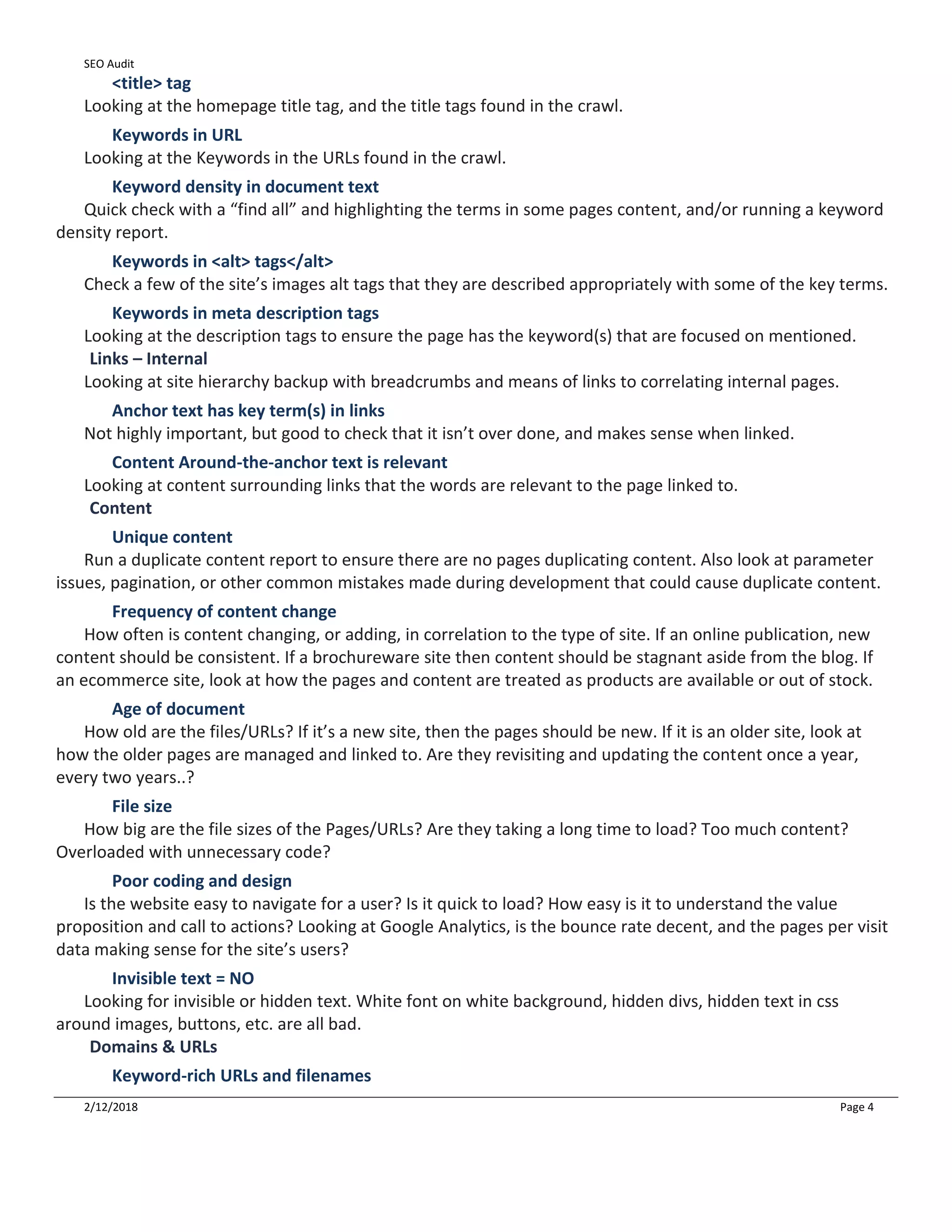 SEO Audit
2/12/2018 Page 4
<title> tag
Looking at the homepage title tag, and the title tags found in the crawl.
Keywords in URL
Looking at the Keywords in the URLs found in the crawl.
Keyword density in document text
Quick check with a “find all” and highlighting the terms in some pages content, and/or running a keyword
density report.
Keywords in <alt> tags</alt>
Check a few of the site’s images alt tags that they are described appropriately with some of the key terms.
Keywords in meta description tags
Looking at the description tags to ensure the page has the keyword(s) that are focused on mentioned.
Links – Internal
Looking at site hierarchy backup with breadcrumbs and means of links to correlating internal pages.
Anchor text has key term(s) in links
Not highly important, but good to check that it isn’t over done, and makes sense when linked.
Content Around-the-anchor text is relevant
Looking at content surrounding links that the words are relevant to the page linked to.
Content
Unique content
Run a duplicate content report to ensure there are no pages duplicating content. Also look at parameter
issues, pagination, or other common mistakes made during development that could cause duplicate content.
Frequency of content change
How often is content changing, or adding, in correlation to the type of site. If an online publication, new
content should be consistent. If a brochureware site then content should be stagnant aside from the blog. If
an ecommerce site, look at how the pages and content are treated as products are available or out of stock.
Age of document
How old are the files/URLs? If it’s a new site, then the pages should be new. If it is an older site, look at
how the older pages are managed and linked to. Are they revisiting and updating the content once a year,
every two years..?
File size
How big are the file sizes of the Pages/URLs? Are they taking a long time to load? Too much content?
Overloaded with unnecessary code?
Poor coding and design
Is the website easy to navigate for a user? Is it quick to load? How easy is it to understand the value
proposition and call to actions? Looking at Google Analytics, is the bounce rate decent, and the pages per visit
data making sense for the site’s users?
Invisible text = NO
Looking for invisible or hidden text. White font on white background, hidden divs, hidden text in css
around images, buttons, etc. are all bad.
Domains & URLs
Keyword-rich URLs and filenames
 