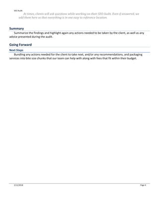 SEO Audit
2/12/2018 Page 6
At times, clients will ask questions while working on their SEO Audit. Even if answered, we
add them here so that everything is in one easy to reference location.
Summary
Summarize the findings and highlight again any actions needed to be taken by the client, as well as any
advice presented during the audit.
Going Forward
Next Steps
Bundling any actions needed for the client to take next, and/or any recommendations, and packaging
services into bite size chunks that our team can help with along with fees that fit within their budget.
 