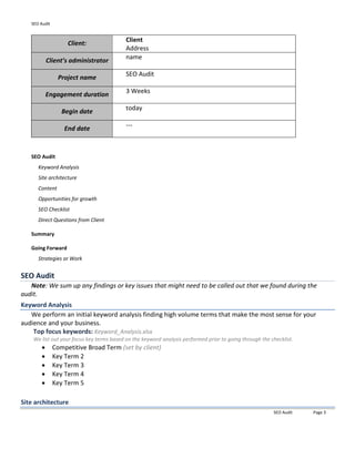 SEO Audit
SEO Audit Page 3
Client:
Client
Address
Client’s administrator
name
Project name
SEO Audit
Engagement duration
3 Weeks
Begin date
today
End date
---
SEO Audit
Keyword Analysis
Site architecture
Content
Opportunities for growth
SEO Checklist
Direct Questions from Client
Summary
Going Forward
Strategies or Work
SEO Audit
Note: We sum up any findings or key issues that might need to be called out that we found during the
audit.
Keyword Analysis
We perform an initial keyword analysis finding high volume terms that make the most sense for your
audience and your business.
Top focus keywords: Keyword_Analysis.xlsx
We list out your focus key terms based on the keyword analysis performed prior to going through the checklist.
 Competitive Broad Term (set by client)
 Key Term 2
 Key Term 3
 Key Term 4
 Key Term 5
Site architecture
 