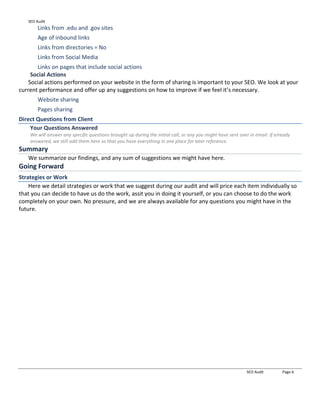 SEO Audit
SEO Audit Page 6
Links from .edu and .gov sites
Age of inbound links
Links from directories = No
Links from Social Media
Links on pages that include social actions
Social Actions
Social actions performed on your website in the form of sharing is important to your SEO. We look at your
current performance and offer up any suggestions on how to improve if we feel it’s necessary.
Website sharing
Pages sharing
Direct Questions from Client
Your Questions Answered
We will answer any specific questions brought up during the initial call, or any you might have sent over in email. If already
answered, we still add them here so that you have everything in one place for later reference.
Summary
We summarize our findings, and any sum of suggestions we might have here.
Going Forward
Strategies or Work
Here we detail strategies or work that we suggest during our audit and will price each item individually so
that you can decide to have us do the work, assit you in doing it yourself, or you can choose to do the work
completely on your own. No pressure, and we are always available for any questions you might have in the
future.
 