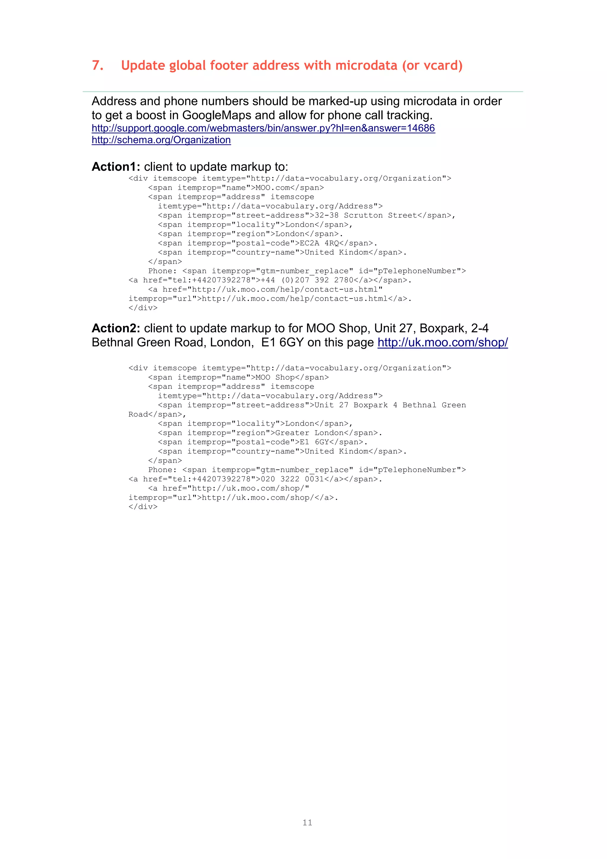 11
7. Update global footer address with microdata (or vcard)
Address and phone numbers should be marked-up using microdata in order
to get a boost in GoogleMaps and allow for phone call tracking.
http://support.google.com/webmasters/bin/answer.py?hl=en&answer=14686
http://schema.org/Organization
Action1: client to update markup to:
<div itemscope itemtype="http://data-vocabulary.org/Organization">
<span itemprop="name">MOO.com</span>
<span itemprop="address" itemscope
itemtype="http://data-vocabulary.org/Address">
<span itemprop="street-address">32-38 Scrutton Street</span>,
<span itemprop="locality">London</span>,
<span itemprop="region">London</span>.
<span itemprop="postal-code">EC2A 4RQ</span>.
<span itemprop="country-name">United Kindom</span>.
</span>
Phone: <span itemprop="gtm-number_replace" id="pTelephoneNumber">
<a href="tel:+44207392278">+44 (0)207 392 2780</a></span>.
<a href="http://uk.moo.com/help/contact-us.html"
itemprop="url">http://uk.moo.com/help/contact-us.html</a>.
</div>
Action2: client to update markup to for MOO Shop, Unit 27, Boxpark, 2-4
Bethnal Green Road, London, E1 6GY on this page http://uk.moo.com/shop/
<div itemscope itemtype="http://data-vocabulary.org/Organization">
<span itemprop="name">MOO Shop</span>
<span itemprop="address" itemscope
itemtype="http://data-vocabulary.org/Address">
<span itemprop="street-address">Unit 27 Boxpark 4 Bethnal Green
Road</span>,
<span itemprop="locality">London</span>,
<span itemprop="region">Greater London</span>.
<span itemprop="postal-code">E1 6GY</span>.
<span itemprop="country-name">United Kindom</span>.
</span>
Phone: <span itemprop="gtm-number_replace" id="pTelephoneNumber">
<a href="tel:+44207392278">020 3222 0031</a></span>.
<a href="http://uk.moo.com/shop/"
itemprop="url">http://uk.moo.com/shop/</a>.
</div>
 