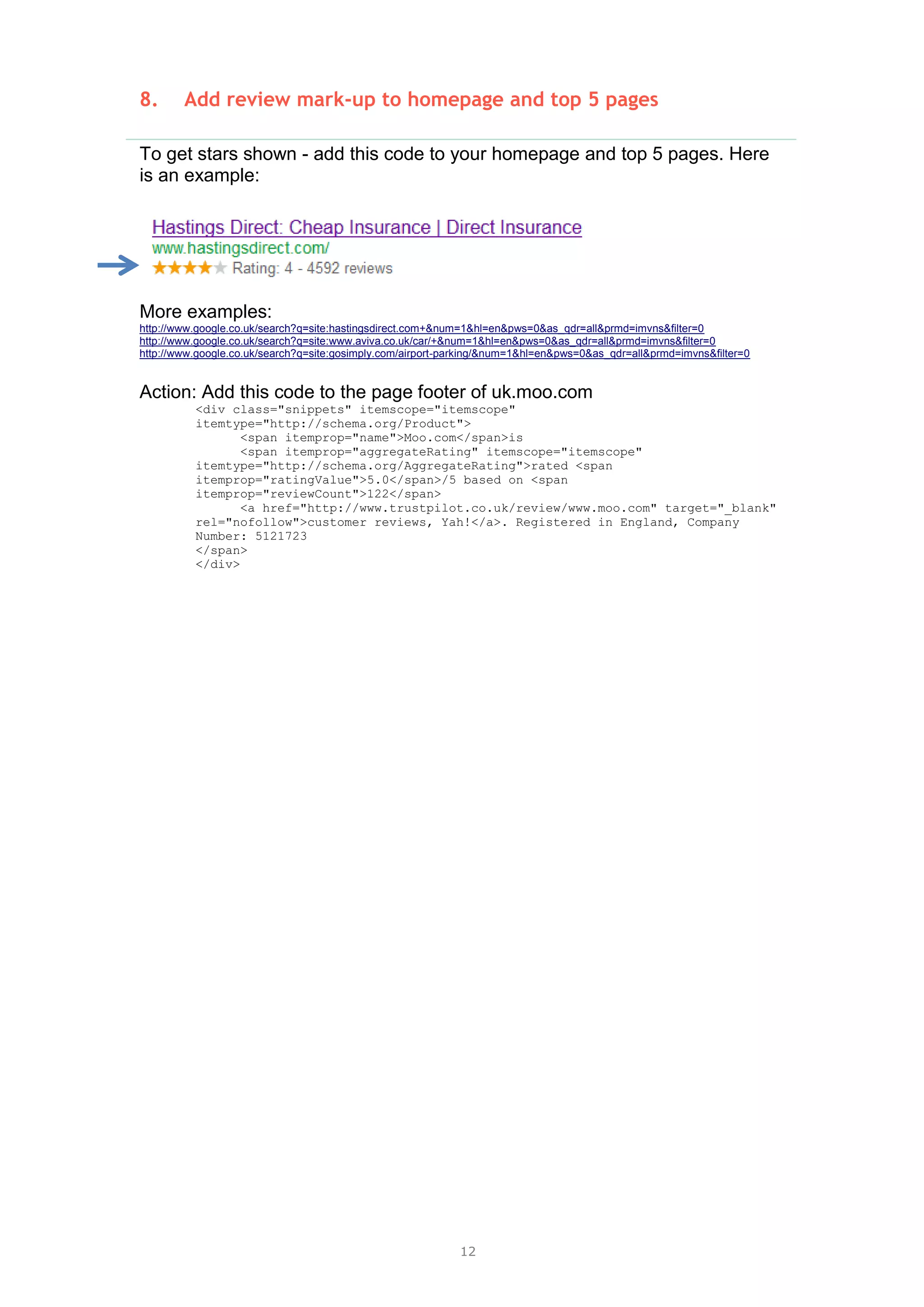 12
8. Add review mark-up to homepage and top 5 pages
To get stars shown - add this code to your homepage and top 5 pages. Here
is an example:
More examples:
http://www.google.co.uk/search?q=site:hastingsdirect.com+&num=1&hl=en&pws=0&as_qdr=all&prmd=imvns&filter=0
http://www.google.co.uk/search?q=site:www.aviva.co.uk/car/+&num=1&hl=en&pws=0&as_qdr=all&prmd=imvns&filter=0
http://www.google.co.uk/search?q=site:gosimply.com/airport-parking/&num=1&hl=en&pws=0&as_qdr=all&prmd=imvns&filter=0
Action: Add this code to the page footer of uk.moo.com
<div class="snippets" itemscope="itemscope"
itemtype="http://schema.org/Product">
<span itemprop="name">Moo.com</span>is
<span itemprop="aggregateRating" itemscope="itemscope"
itemtype="http://schema.org/AggregateRating">rated <span
itemprop="ratingValue">5.0</span>/5 based on <span
itemprop="reviewCount">122</span>
<a href="http://www.trustpilot.co.uk/review/www.moo.com" target="_blank"
rel="nofollow">customer reviews, Yah!</a>. Registered in England, Company
Number: 5121723
</span>
</div>
 