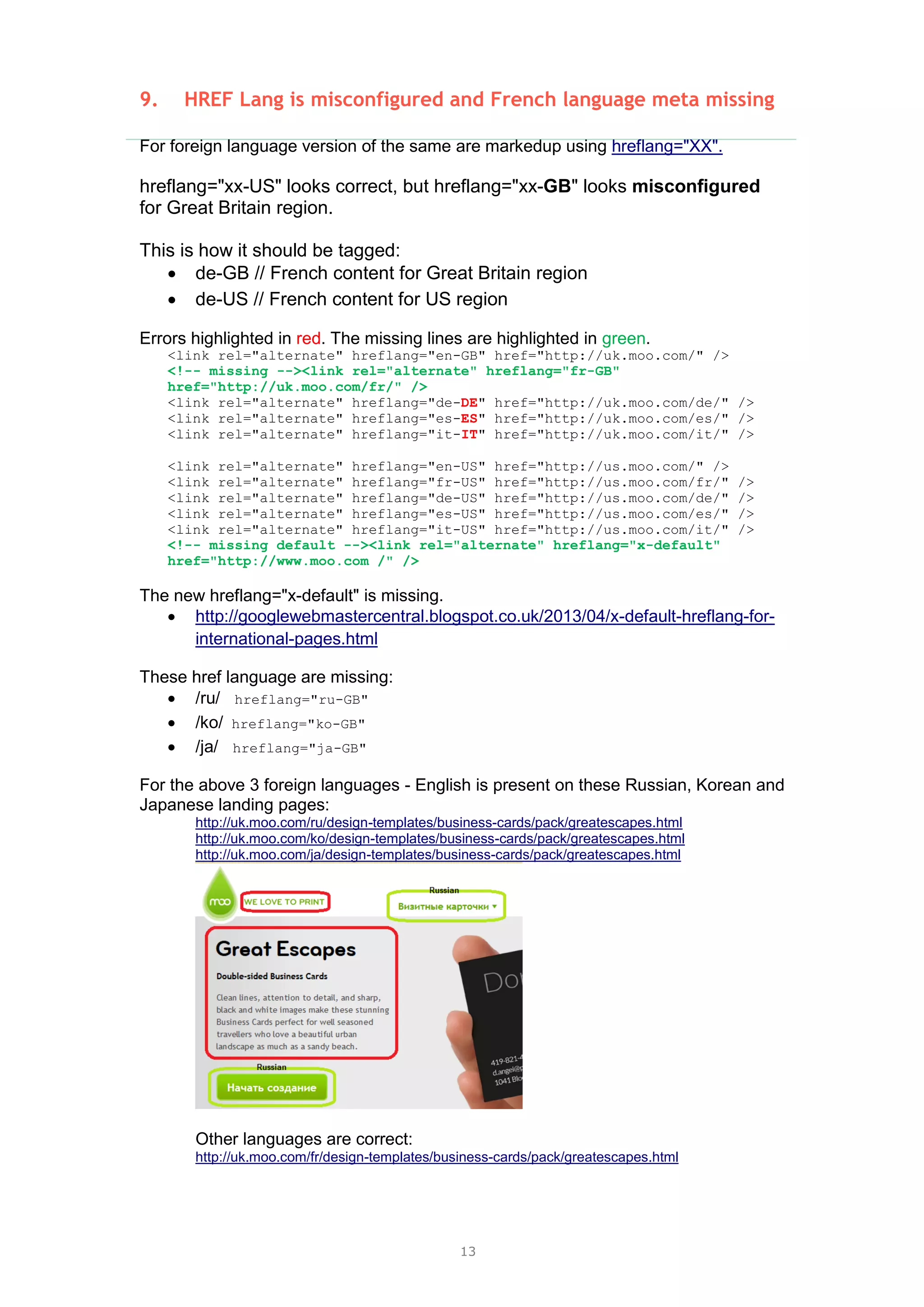 13
9. HREF Lang is misconfigured and French language meta missing
For foreign language version of the same are markedup using hreflang="XX".
hreflang="xx-US" looks correct, but hreflang="xx-GB" looks misconfigured
for Great Britain region.
This is how it should be tagged:
 de-GB // French content for Great Britain region
 de-US // French content for US region
Errors highlighted in red. The missing lines are highlighted in green.
<link rel="alternate" hreflang="en-GB" href="http://uk.moo.com/" />
<!-- missing --><link rel="alternate" hreflang="fr-GB"
href="http://uk.moo.com/fr/" />
<link rel="alternate" hreflang="de-DE" href="http://uk.moo.com/de/" />
<link rel="alternate" hreflang="es-ES" href="http://uk.moo.com/es/" />
<link rel="alternate" hreflang="it-IT" href="http://uk.moo.com/it/" />
<link rel="alternate" hreflang="en-US" href="http://us.moo.com/" />
<link rel="alternate" hreflang="fr-US" href="http://us.moo.com/fr/" />
<link rel="alternate" hreflang="de-US" href="http://us.moo.com/de/" />
<link rel="alternate" hreflang="es-US" href="http://us.moo.com/es/" />
<link rel="alternate" hreflang="it-US" href="http://us.moo.com/it/" />
<!-- missing default --><link rel="alternate" hreflang="x-default"
href="http://www.moo.com /" />
The new hreflang="x-default" is missing.
 http://googlewebmastercentral.blogspot.co.uk/2013/04/x-default-hreflang-for-
international-pages.html
These href language are missing:
 /ru/ hreflang="ru-GB"
 /ko/ hreflang="ko-GB"
 /ja/ hreflang="ja-GB"
For the above 3 foreign languages - English is present on these Russian, Korean and
Japanese landing pages:
http://uk.moo.com/ru/design-templates/business-cards/pack/greatescapes.html
http://uk.moo.com/ko/design-templates/business-cards/pack/greatescapes.html
http://uk.moo.com/ja/design-templates/business-cards/pack/greatescapes.html
Other languages are correct:
http://uk.moo.com/fr/design-templates/business-cards/pack/greatescapes.html
 