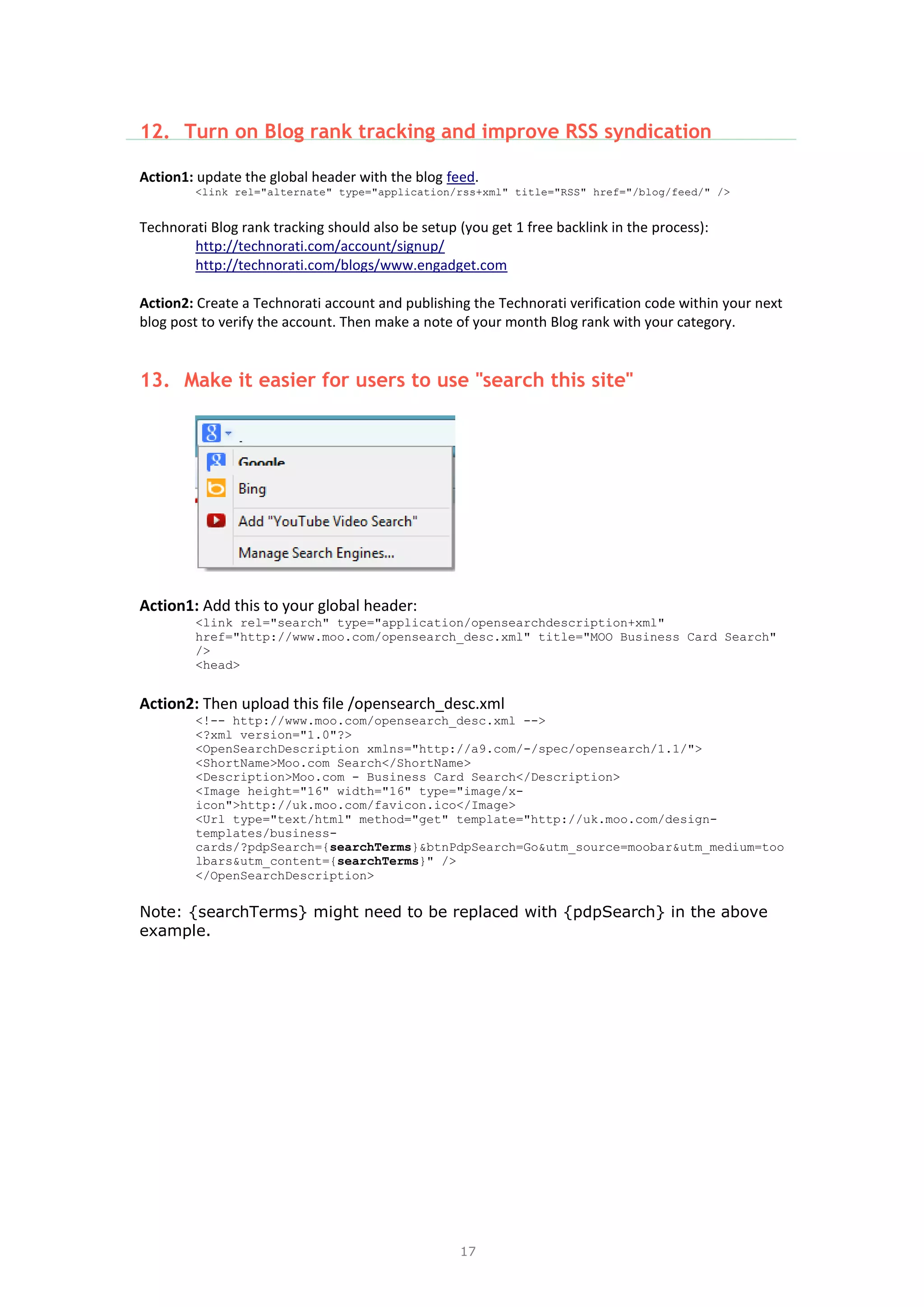17
12. Turn on Blog rank tracking and improve RSS syndication
Action1: update the global header with the blog feed.
<link rel="alternate" type="application/rss+xml" title="RSS" href="/blog/feed/" />
Technorati Blog rank tracking should also be setup (you get 1 free backlink in the process):
http://technorati.com/account/signup/
http://technorati.com/blogs/www.engadget.com
Action2: Create a Technorati account and publishing the Technorati verification code within your next
blog post to verify the account. Then make a note of your month Blog rank with your category.
13. Make it easier for users to use "search this site"
Action1: Add this to your global header:
<link rel="search" type="application/opensearchdescription+xml"
href="http://www.moo.com/opensearch_desc.xml" title="MOO Business Card Search"
/>
<head>
Action2: Then upload this file /opensearch_desc.xml
<!-- http://www.moo.com/opensearch_desc.xml -->
<?xml version="1.0"?>
<OpenSearchDescription xmlns="http://a9.com/-/spec/opensearch/1.1/">
<ShortName>Moo.com Search</ShortName>
<Description>Moo.com - Business Card Search</Description>
<Image height="16" width="16" type="image/x-
icon">http://uk.moo.com/favicon.ico</Image>
<Url type="text/html" method="get" template="http://uk.moo.com/design-
templates/business-
cards/?pdpSearch={searchTerms}&btnPdpSearch=Go&utm_source=moobar&utm_medium=too
lbars&utm_content={searchTerms}" />
</OpenSearchDescription>
Note: {searchTerms} might need to be replaced with {pdpSearch} in the above
example.
 