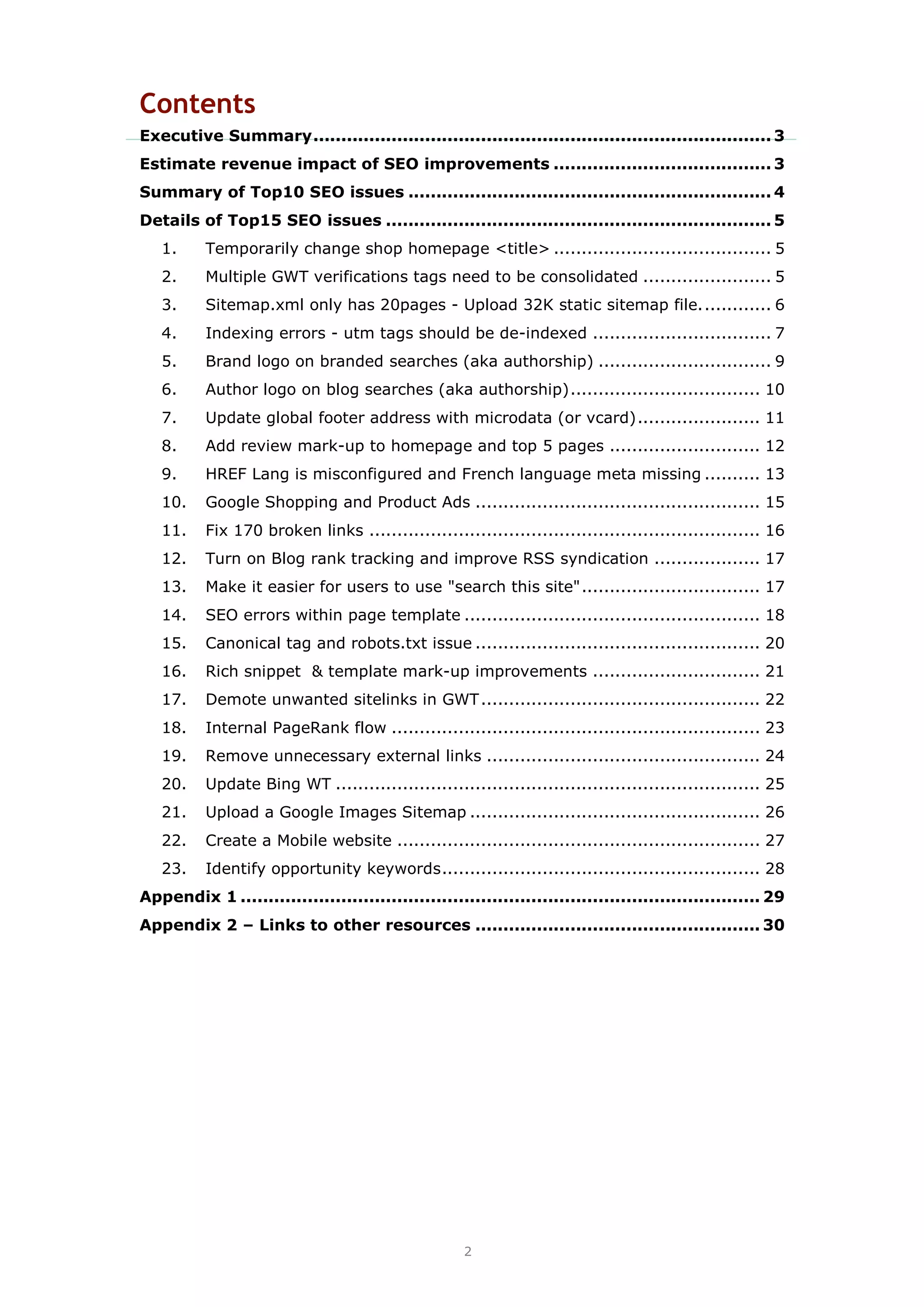 2
Contents
Executive Summary.................................................................................. 3
Estimate revenue impact of SEO improvements ....................................... 3
Summary of Top10 SEO issues ................................................................. 4
Details of Top15 SEO issues ..................................................................... 5
1. Temporarily change shop homepage <title> ....................................... 5
2. Multiple GWT verifications tags need to be consolidated ....................... 5
3. Sitemap.xml only has 20pages - Upload 32K static sitemap file............. 6
4. Indexing errors - utm tags should be de-indexed ................................ 7
5. Brand logo on branded searches (aka authorship) ............................... 9
6. Author logo on blog searches (aka authorship).................................. 10
7. Update global footer address with microdata (or vcard)...................... 11
8. Add review mark-up to homepage and top 5 pages ........................... 12
9. HREF Lang is misconfigured and French language meta missing .......... 13
10. Google Shopping and Product Ads ................................................... 15
11. Fix 170 broken links ...................................................................... 16
12. Turn on Blog rank tracking and improve RSS syndication ................... 17
13. Make it easier for users to use "search this site"................................ 17
14. SEO errors within page template ..................................................... 18
15. Canonical tag and robots.txt issue ................................................... 20
16. Rich snippet & template mark-up improvements .............................. 21
17. Demote unwanted sitelinks in GWT.................................................. 22
18. Internal PageRank flow .................................................................. 23
19. Remove unnecessary external links ................................................. 24
20. Update Bing WT ............................................................................ 25
21. Upload a Google Images Sitemap .................................................... 26
22. Create a Mobile website ................................................................. 27
23. Identify opportunity keywords......................................................... 28
Appendix 1 ............................................................................................. 29
Appendix 2 – Links to other resources ................................................... 30
 