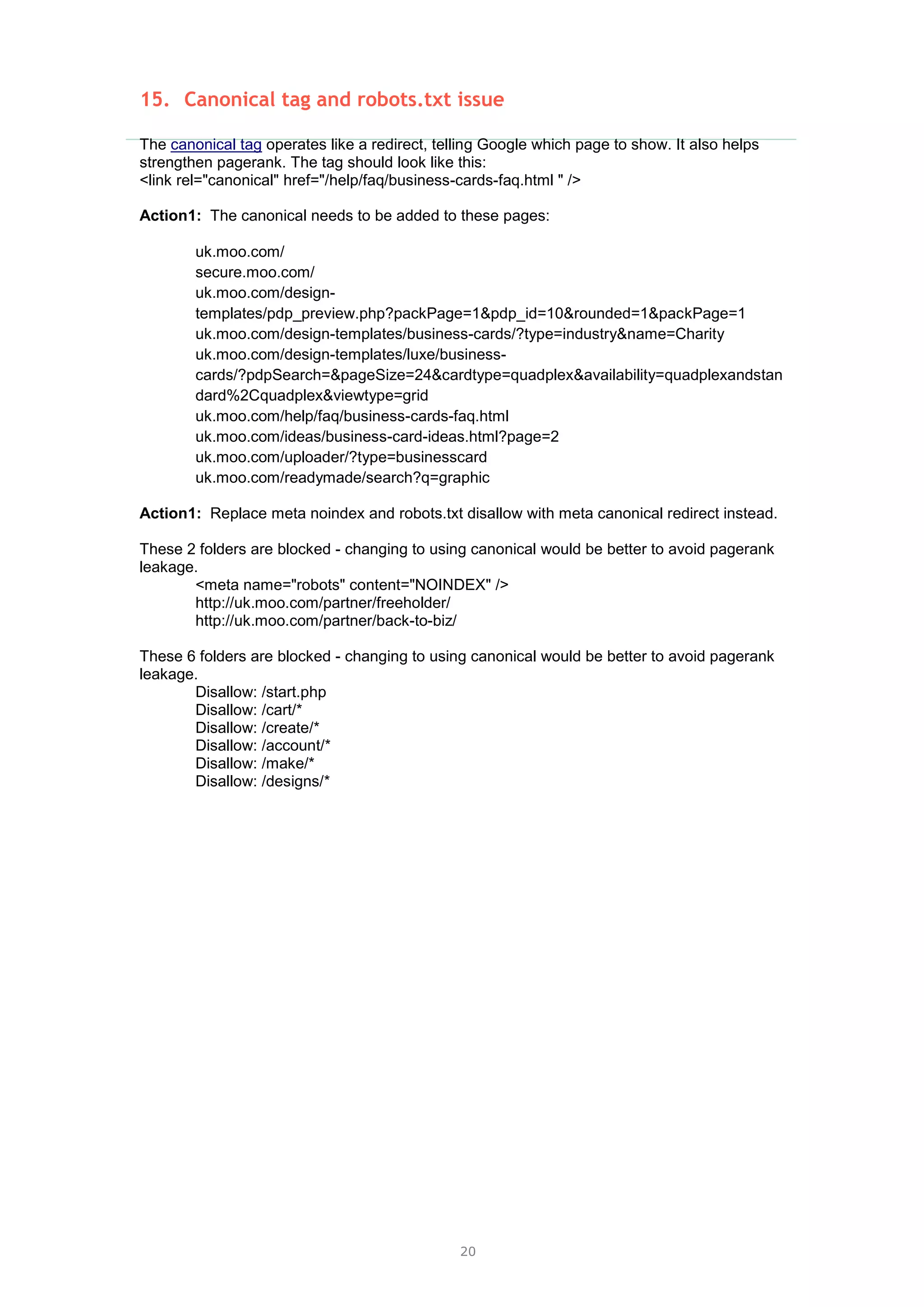 20
15. Canonical tag and robots.txt issue
The canonical tag operates like a redirect, telling Google which page to show. It also helps
strengthen pagerank. The tag should look like this:
<link rel="canonical" href="/help/faq/business-cards-faq.html " />
Action1: The canonical needs to be added to these pages:
uk.moo.com/
secure.moo.com/
uk.moo.com/design-
templates/pdp_preview.php?packPage=1&pdp_id=10&rounded=1&packPage=1
uk.moo.com/design-templates/business-cards/?type=industry&name=Charity
uk.moo.com/design-templates/luxe/business-
cards/?pdpSearch=&pageSize=24&cardtype=quadplex&availability=quadplexandstan
dard%2Cquadplex&viewtype=grid
uk.moo.com/help/faq/business-cards-faq.html
uk.moo.com/ideas/business-card-ideas.html?page=2
uk.moo.com/uploader/?type=businesscard
uk.moo.com/readymade/search?q=graphic
Action1: Replace meta noindex and robots.txt disallow with meta canonical redirect instead.
These 2 folders are blocked - changing to using canonical would be better to avoid pagerank
leakage.
<meta name="robots" content="NOINDEX" />
http://uk.moo.com/partner/freeholder/
http://uk.moo.com/partner/back-to-biz/
These 6 folders are blocked - changing to using canonical would be better to avoid pagerank
leakage.
Disallow: /start.php
Disallow: /cart/*
Disallow: /create/*
Disallow: /account/*
Disallow: /make/*
Disallow: /designs/*
 