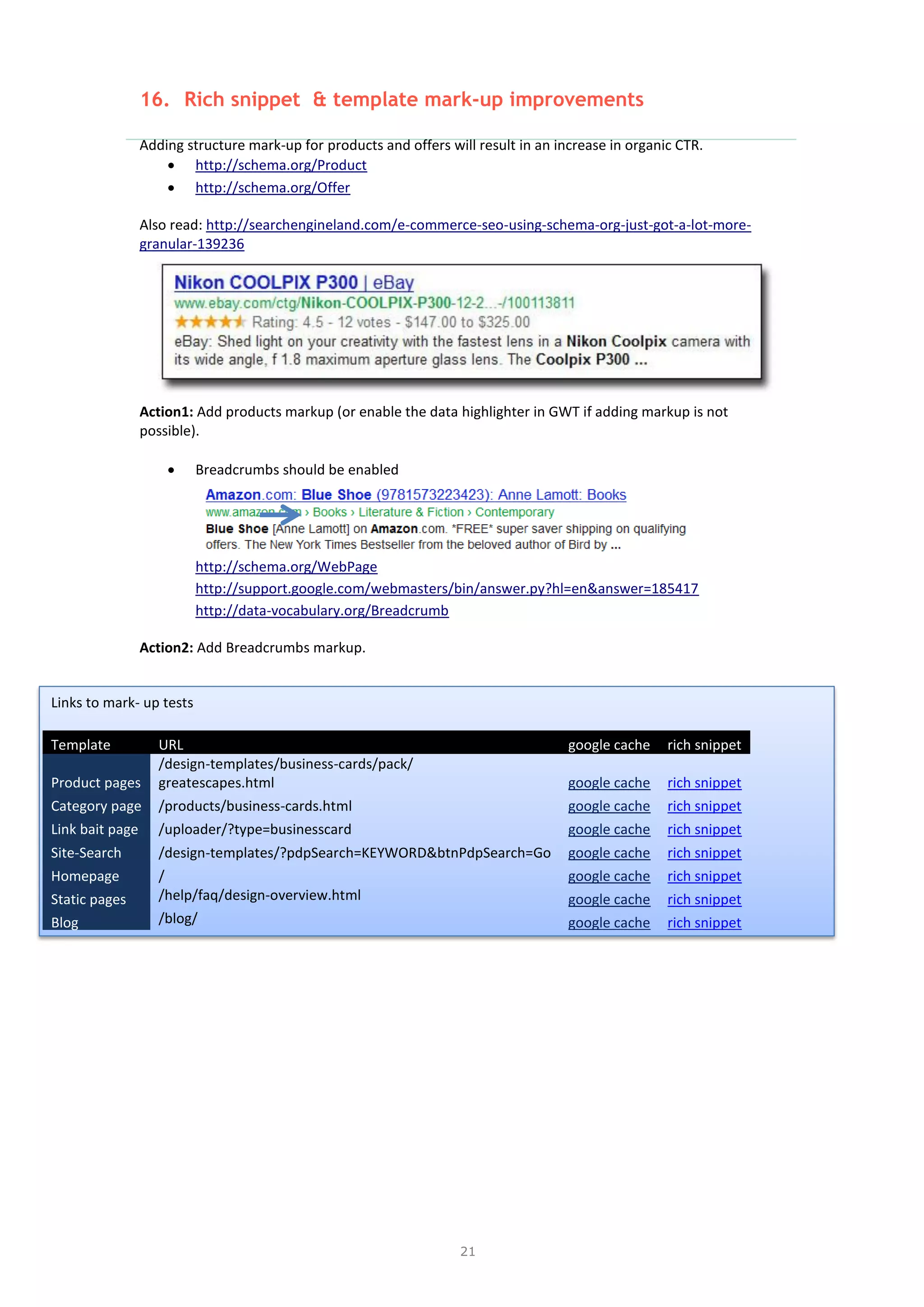 21
16. Rich snippet & template mark-up improvements
Adding structure mark-up for products and offers will result in an increase in organic CTR.
 http://schema.org/Product
 http://schema.org/Offer
Also read: http://searchengineland.com/e-commerce-seo-using-schema-org-just-got-a-lot-more-
granular-139236
Action1: Add products markup (or enable the data highlighter in GWT if adding markup is not
possible).
 Breadcrumbs should be enabled
http://schema.org/WebPage
http://support.google.com/webmasters/bin/answer.py?hl=en&answer=185417
http://data-vocabulary.org/Breadcrumb
Action2: Add Breadcrumbs markup.
Links to mark- up tests
Template URL google cache rich snippet
Product pages
/design-templates/business-cards/pack/
greatescapes.html google cache rich snippet
Category page /products/business-cards.html google cache rich snippet
Link bait page /uploader/?type=businesscard google cache rich snippet
Site-Search /design-templates/?pdpSearch=KEYWORD&btnPdpSearch=Go google cache rich snippet
Homepage / google cache rich snippet
Static pages /help/faq/design-overview.html google cache rich snippet
Blog /blog/ google cache rich snippet
 