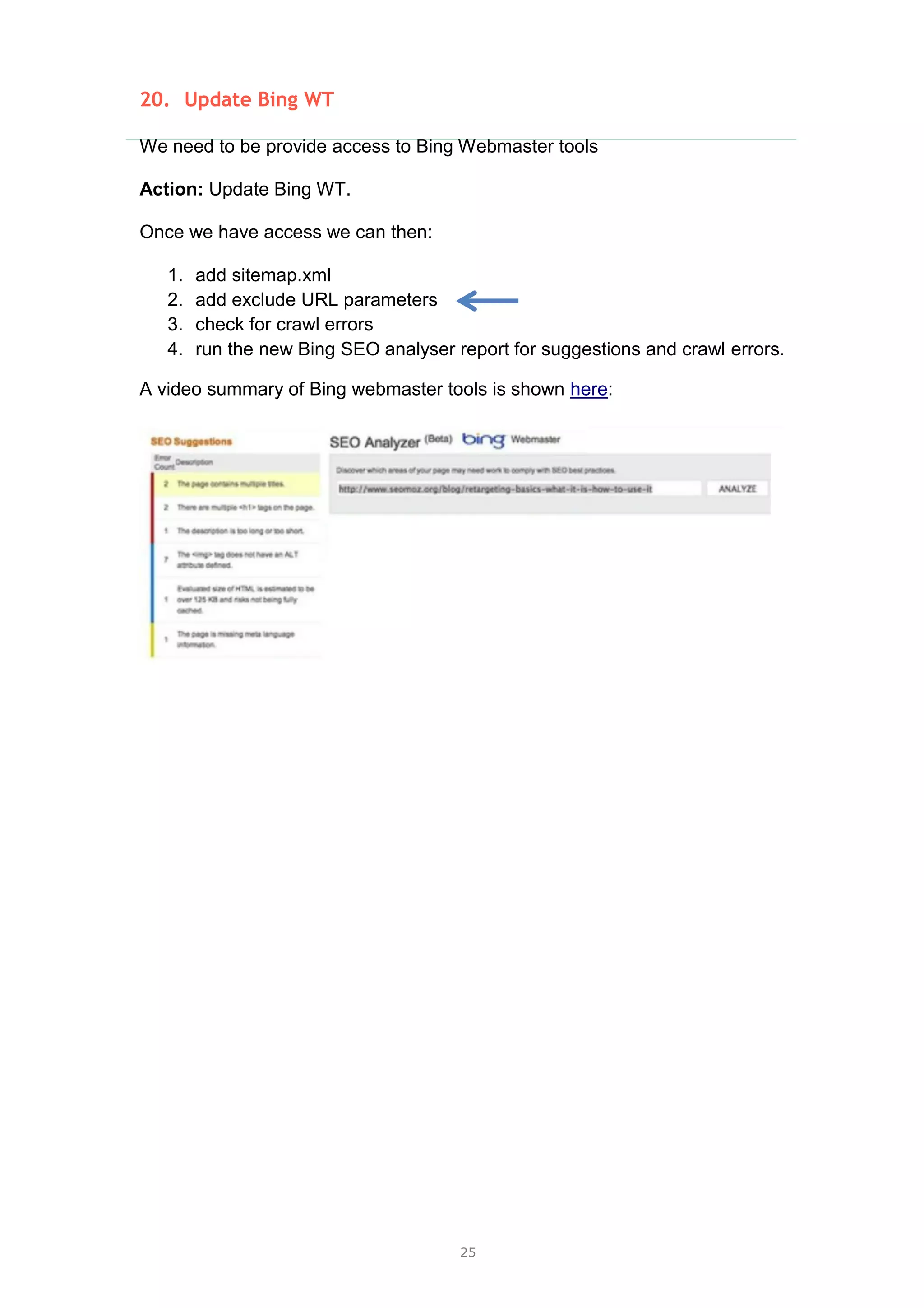 25
20. Update Bing WT
We need to be provide access to Bing Webmaster tools
Action: Update Bing WT.
Once we have access we can then:
1. add sitemap.xml
2. add exclude URL parameters
3. check for crawl errors
4. run the new Bing SEO analyser report for suggestions and crawl errors.
A video summary of Bing webmaster tools is shown here:
 