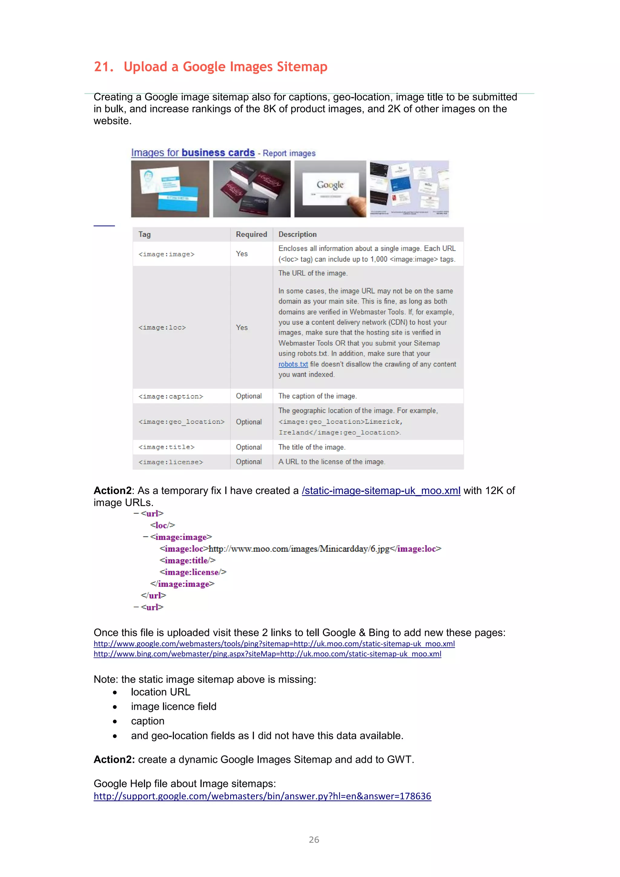 26
21. Upload a Google Images Sitemap
Creating a Google image sitemap also for captions, geo-location, image title to be submitted
in bulk, and increase rankings of the 8K of product images, and 2K of other images on the
website.
Action2: As a temporary fix I have created a /static-image-sitemap-uk_moo.xml with 12K of
image URLs.
Once this file is uploaded visit these 2 links to tell Google & Bing to add new these pages:
http://www.google.com/webmasters/tools/ping?sitemap=http://uk.moo.com/static-sitemap-uk_moo.xml
http://www.bing.com/webmaster/ping.aspx?siteMap=http://uk.moo.com/static-sitemap-uk_moo.xml
Note: the static image sitemap above is missing:
 location URL
 image licence field
 caption
 and geo-location fields as I did not have this data available.
Action2: create a dynamic Google Images Sitemap and add to GWT.
Google Help file about Image sitemaps:
http://support.google.com/webmasters/bin/answer.py?hl=en&answer=178636
 
