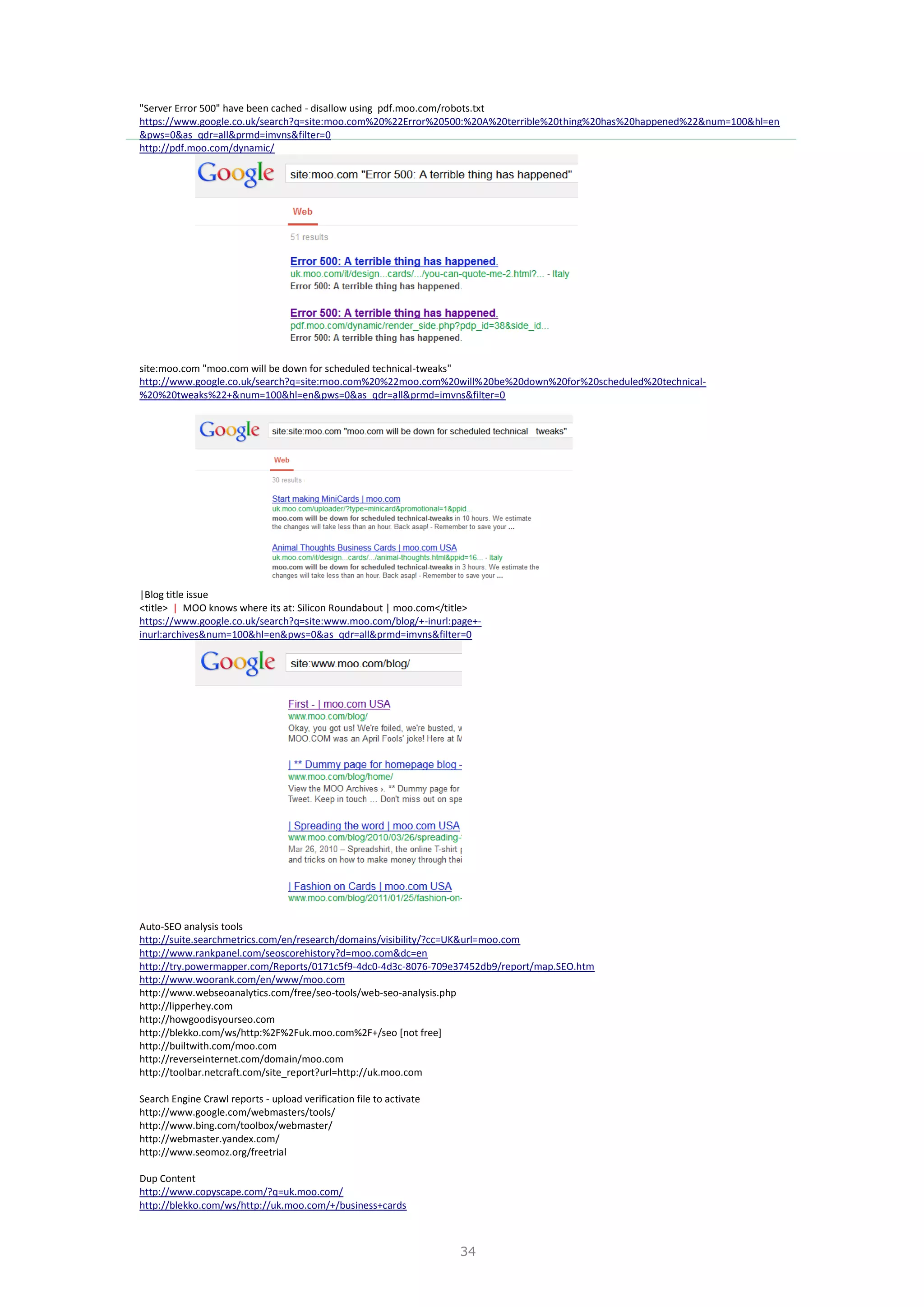 34
"Server Error 500" have been cached - disallow using pdf.moo.com/robots.txt
https://www.google.co.uk/search?q=site:moo.com%20%22Error%20500:%20A%20terrible%20thing%20has%20happened%22&num=100&hl=en
&pws=0&as_qdr=all&prmd=imvns&filter=0
http://pdf.moo.com/dynamic/
site:moo.com "moo.com will be down for scheduled technical-tweaks"
http://www.google.co.uk/search?q=site:moo.com%20%22moo.com%20will%20be%20down%20for%20scheduled%20technical-
%20%20tweaks%22+&num=100&hl=en&pws=0&as_qdr=all&prmd=imvns&filter=0
|Blog title issue
<title> | MOO knows where its at: Silicon Roundabout | moo.com</title>
https://www.google.co.uk/search?q=site:www.moo.com/blog/+-inurl:page+-
inurl:archives&num=100&hl=en&pws=0&as_qdr=all&prmd=imvns&filter=0
Auto-SEO analysis tools
http://suite.searchmetrics.com/en/research/domains/visibility/?cc=UK&url=moo.com
http://www.rankpanel.com/seoscorehistory?d=moo.com&dc=en
http://try.powermapper.com/Reports/0171c5f9-4dc0-4d3c-8076-709e37452db9/report/map.SEO.htm
http://www.woorank.com/en/www/moo.com
http://www.webseoanalytics.com/free/seo-tools/web-seo-analysis.php
http://lipperhey.com
http://howgoodisyourseo.com
http://blekko.com/ws/http:%2F%2Fuk.moo.com%2F+/seo [not free]
http://builtwith.com/moo.com
http://reverseinternet.com/domain/moo.com
http://toolbar.netcraft.com/site_report?url=http://uk.moo.com
Search Engine Crawl reports - upload verification file to activate
http://www.google.com/webmasters/tools/
http://www.bing.com/toolbox/webmaster/
http://webmaster.yandex.com/
http://www.seomoz.org/freetrial
Dup Content
http://www.copyscape.com/?q=uk.moo.com/
http://blekko.com/ws/http://uk.moo.com/+/business+cards
 
