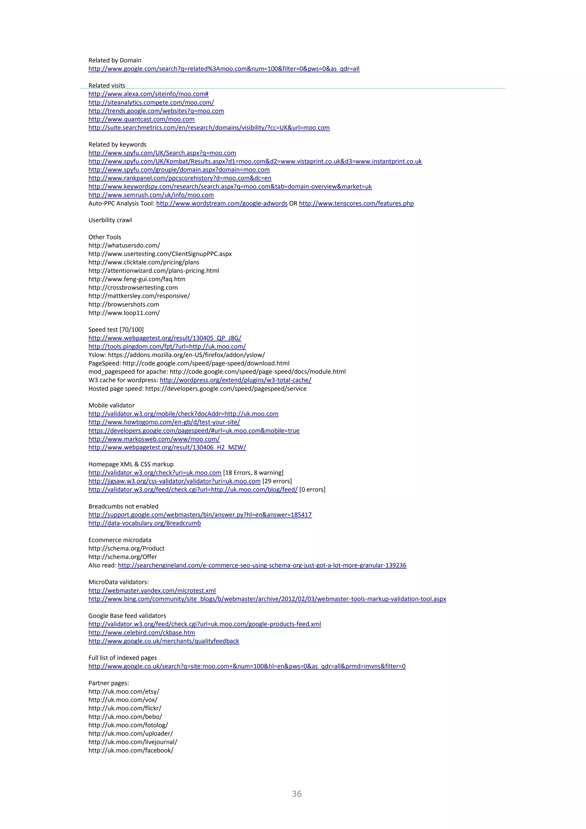 36
Related by Domain
http://www.google.com/search?q=related%3Amoo.com&num=100&filter=0&pws=0&as_qdr=all
Related visits
http://www.alexa.com/siteinfo/moo.com#
http://siteanalytics.compete.com/moo.com/
http://trends.google.com/websites?q=moo.com
http://www.quantcast.com/moo.com
http://suite.searchmetrics.com/en/research/domains/visibility/?cc=UK&url=moo.com
Related by keywords
http://www.spyfu.com/UK/Search.aspx?q=moo.com
http://www.spyfu.com/UK/Kombat/Results.aspx?d1=moo.com&d2=www.vistaprint.co.uk&d3=www.instantprint.co.uk
http://www.spyfu.com/groupie/domain.aspx?domain=moo.com
http://www.rankpanel.com/ppcscorehistory?d=moo.com&dc=en
http://www.keywordspy.com/research/search.aspx?q=moo.com&tab=domain-overview&market=uk
http://www.semrush.com/uk/info/moo.com
Auto-PPC Analysis Tool: http://www.wordstream.com/google-adwords OR http://www.tenscores.com/features.php
Userbility crawl
Other Tools
http://whatusersdo.com/
http://www.usertesting.com/ClientSignupPPC.aspx
http://www.clicktale.com/pricing/plans
http://attentionwizard.com/plans-pricing.html
http://www.feng-gui.com/faq.htm
http://crossbrowsertesting.com
http://mattkersley.com/responsive/
http://browsershots.com
http://www.loop11.com/
Speed test [70/100]
http://www.webpagetest.org/result/130405_QP_J8G/
http://tools.pingdom.com/fpt/?url=http://uk.moo.com/
Yslow: https://addons.mozilla.org/en-US/firefox/addon/yslow/
PageSpeed: http://code.google.com/speed/page-speed/download.html
mod_pagespeed for apache: http://code.google.com/speed/page-speed/docs/module.html
W3 cache for wordpress: http://wordpress.org/extend/plugins/w3-total-cache/
Hosted page speed: https://developers.google.com/speed/pagespeed/service
Mobile validator
http://validator.w3.org/mobile/check?docAddr=http://uk.moo.com
http://www.howtogomo.com/en-gb/d/test-your-site/
https://developers.google.com/pagespeed/#url=uk.moo.com&mobile=true
http://www.markosweb.com/www/moo.com/
http://www.webpagetest.org/result/130406_H2_MZW/
Homepage XML & CSS markup
http://validator.w3.org/check?uri=uk.moo.com [18 Errors, 8 warning]
http://jigsaw.w3.org/css-validator/validator?uri=uk.moo.com [29 errors]
http://validator.w3.org/feed/check.cgi?url=http://uk.moo.com/blog/feed/ [0 errors]
Breadcumbs not enabled
http://support.google.com/webmasters/bin/answer.py?hl=en&answer=185417
http://data-vocabulary.org/Breadcrumb
Ecommerce microdata
http://schema.org/Product
http://schema.org/Offer
Also read: http://searchengineland.com/e-commerce-seo-using-schema-org-just-got-a-lot-more-granular-139236
MicroData validators:
http://webmaster.yandex.com/microtest.xml
http://www.bing.com/community/site_blogs/b/webmaster/archive/2012/02/03/webmaster-tools-markup-validation-tool.aspx
Google Base feed validators
http://validator.w3.org/feed/check.cgi?url=uk.moo.com/google-products-feed.xml
http://www.celebird.com/ckbase.htm
http://www.google.co.uk/merchants/qualityfeedback
Full list of indexed pages
http://www.google.co.uk/search?q=site:moo.com+&num=100&hl=en&pws=0&as_qdr=all&prmd=imvns&filter=0
Partner pages:
http://uk.moo.com/etsy/
http://uk.moo.com/vox/
http://uk.moo.com/flickr/
http://uk.moo.com/bebo/
http://uk.moo.com/fotolog/
http://uk.moo.com/uploader/
http://uk.moo.com/livejournal/
http://uk.moo.com/facebook/
 