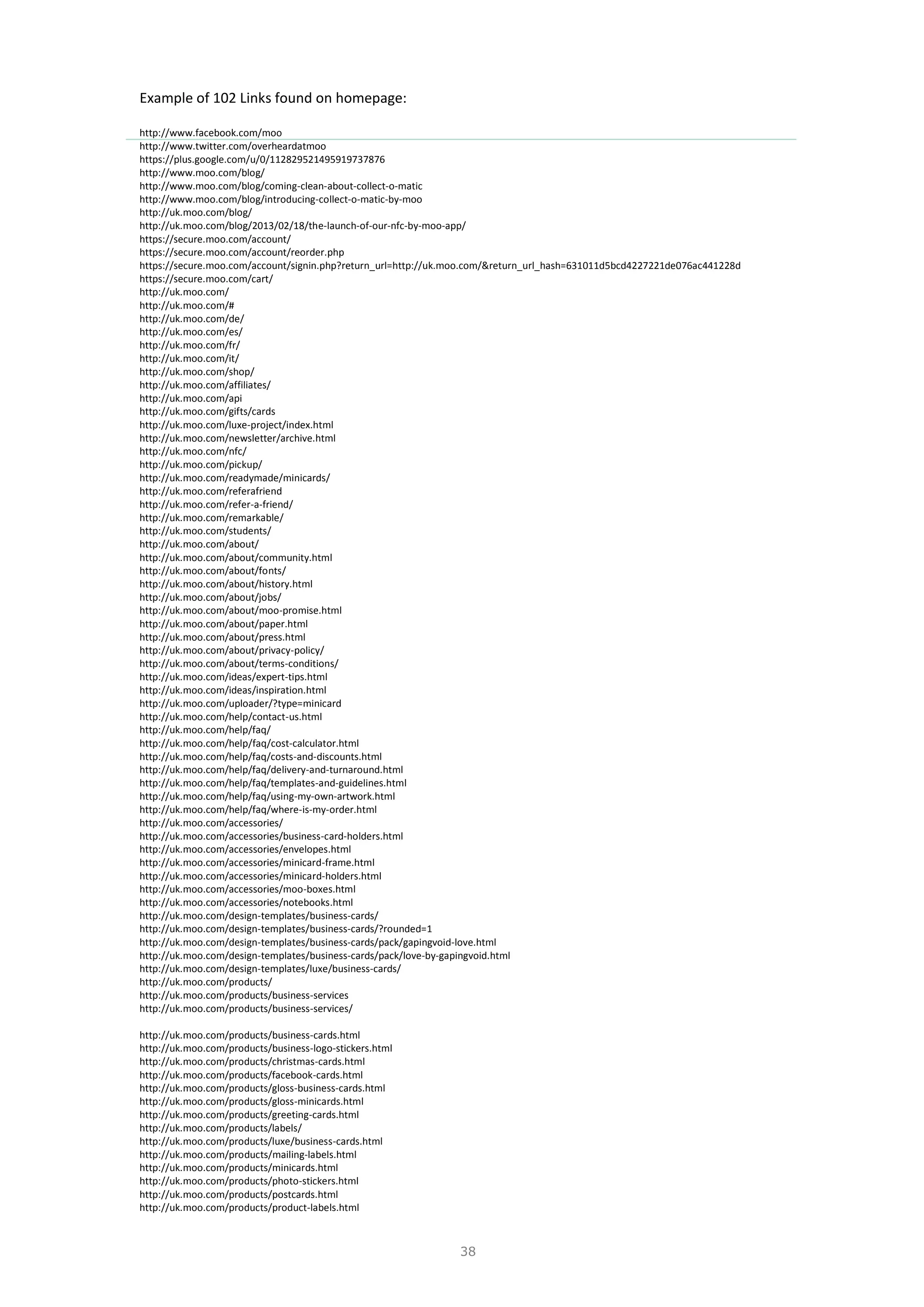 38
Example of 102 Links found on homepage:
http://www.facebook.com/moo
http://www.twitter.com/overheardatmoo
https://plus.google.com/u/0/112829521495919737876
http://www.moo.com/blog/
http://www.moo.com/blog/coming-clean-about-collect-o-matic
http://www.moo.com/blog/introducing-collect-o-matic-by-moo
http://uk.moo.com/blog/
http://uk.moo.com/blog/2013/02/18/the-launch-of-our-nfc-by-moo-app/
https://secure.moo.com/account/
https://secure.moo.com/account/reorder.php
https://secure.moo.com/account/signin.php?return_url=http://uk.moo.com/&return_url_hash=631011d5bcd4227221de076ac441228d
https://secure.moo.com/cart/
http://uk.moo.com/
http://uk.moo.com/#
http://uk.moo.com/de/
http://uk.moo.com/es/
http://uk.moo.com/fr/
http://uk.moo.com/it/
http://uk.moo.com/shop/
http://uk.moo.com/affiliates/
http://uk.moo.com/api
http://uk.moo.com/gifts/cards
http://uk.moo.com/luxe-project/index.html
http://uk.moo.com/newsletter/archive.html
http://uk.moo.com/nfc/
http://uk.moo.com/pickup/
http://uk.moo.com/readymade/minicards/
http://uk.moo.com/referafriend
http://uk.moo.com/refer-a-friend/
http://uk.moo.com/remarkable/
http://uk.moo.com/students/
http://uk.moo.com/about/
http://uk.moo.com/about/community.html
http://uk.moo.com/about/fonts/
http://uk.moo.com/about/history.html
http://uk.moo.com/about/jobs/
http://uk.moo.com/about/moo-promise.html
http://uk.moo.com/about/paper.html
http://uk.moo.com/about/press.html
http://uk.moo.com/about/privacy-policy/
http://uk.moo.com/about/terms-conditions/
http://uk.moo.com/ideas/expert-tips.html
http://uk.moo.com/ideas/inspiration.html
http://uk.moo.com/uploader/?type=minicard
http://uk.moo.com/help/contact-us.html
http://uk.moo.com/help/faq/
http://uk.moo.com/help/faq/cost-calculator.html
http://uk.moo.com/help/faq/costs-and-discounts.html
http://uk.moo.com/help/faq/delivery-and-turnaround.html
http://uk.moo.com/help/faq/templates-and-guidelines.html
http://uk.moo.com/help/faq/using-my-own-artwork.html
http://uk.moo.com/help/faq/where-is-my-order.html
http://uk.moo.com/accessories/
http://uk.moo.com/accessories/business-card-holders.html
http://uk.moo.com/accessories/envelopes.html
http://uk.moo.com/accessories/minicard-frame.html
http://uk.moo.com/accessories/minicard-holders.html
http://uk.moo.com/accessories/moo-boxes.html
http://uk.moo.com/accessories/notebooks.html
http://uk.moo.com/design-templates/business-cards/
http://uk.moo.com/design-templates/business-cards/?rounded=1
http://uk.moo.com/design-templates/business-cards/pack/gapingvoid-love.html
http://uk.moo.com/design-templates/business-cards/pack/love-by-gapingvoid.html
http://uk.moo.com/design-templates/luxe/business-cards/
http://uk.moo.com/products/
http://uk.moo.com/products/business-services
http://uk.moo.com/products/business-services/
http://uk.moo.com/products/business-cards.html
http://uk.moo.com/products/business-logo-stickers.html
http://uk.moo.com/products/christmas-cards.html
http://uk.moo.com/products/facebook-cards.html
http://uk.moo.com/products/gloss-business-cards.html
http://uk.moo.com/products/gloss-minicards.html
http://uk.moo.com/products/greeting-cards.html
http://uk.moo.com/products/labels/
http://uk.moo.com/products/luxe/business-cards.html
http://uk.moo.com/products/mailing-labels.html
http://uk.moo.com/products/minicards.html
http://uk.moo.com/products/photo-stickers.html
http://uk.moo.com/products/postcards.html
http://uk.moo.com/products/product-labels.html
 