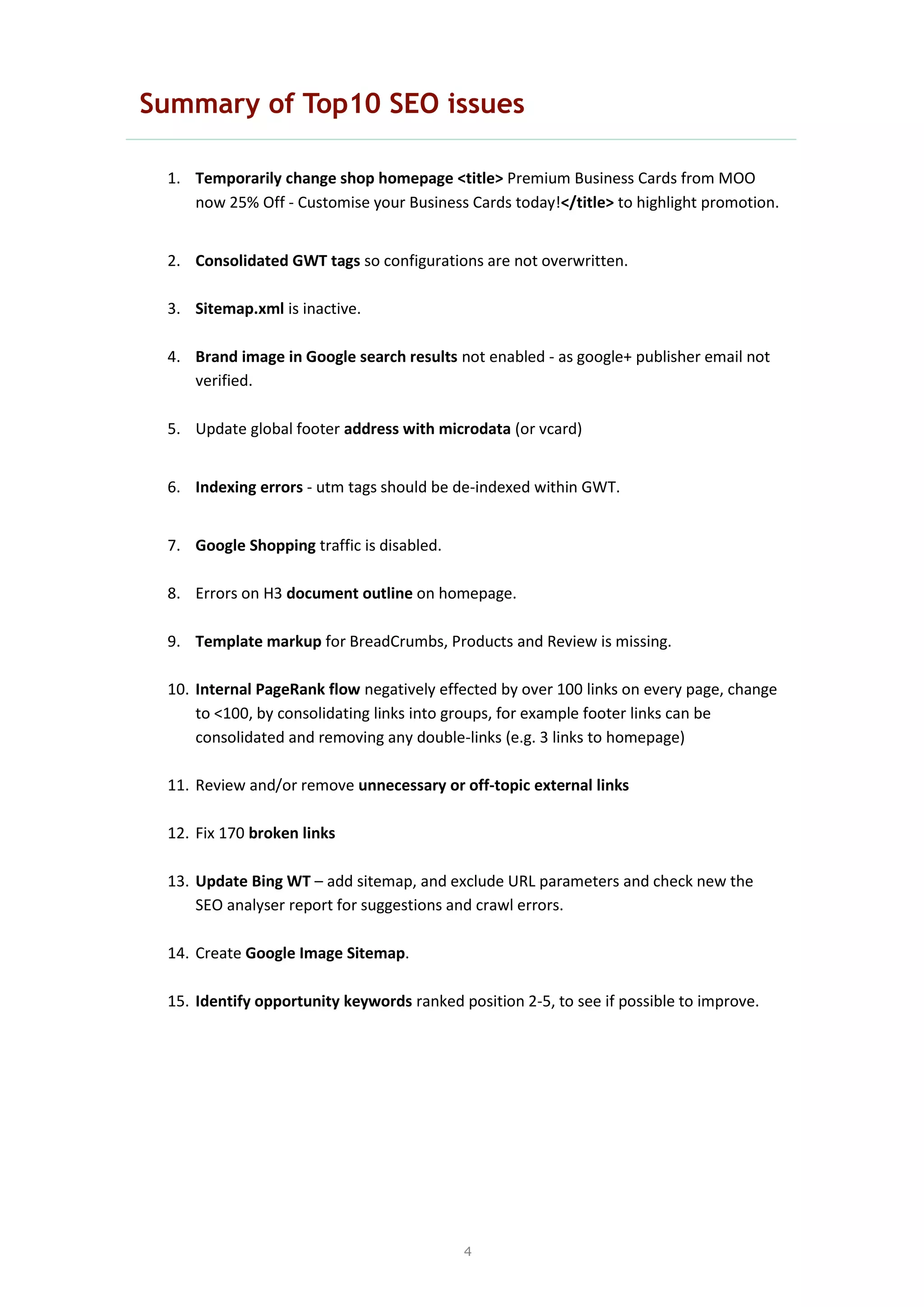 4
Summary of Top10 SEO issues
1. Temporarily change shop homepage <title> Premium Business Cards from MOO
now 25% Off - Customise your Business Cards today!</title> to highlight promotion.
2. Consolidated GWT tags so configurations are not overwritten.
3. Sitemap.xml is inactive.
4. Brand image in Google search results not enabled - as google+ publisher email not
verified.
5. Update global footer address with microdata (or vcard)
6. Indexing errors - utm tags should be de-indexed within GWT.
7. Google Shopping traffic is disabled.
8. Errors on H3 document outline on homepage.
9. Template markup for BreadCrumbs, Products and Review is missing.
10. Internal PageRank flow negatively effected by over 100 links on every page, change
to <100, by consolidating links into groups, for example footer links can be
consolidated and removing any double-links (e.g. 3 links to homepage)
11. Review and/or remove unnecessary or off-topic external links
12. Fix 170 broken links
13. Update Bing WT – add sitemap, and exclude URL parameters and check new the
SEO analyser report for suggestions and crawl errors.
14. Create Google Image Sitemap.
15. Identify opportunity keywords ranked position 2-5, to see if possible to improve.
 