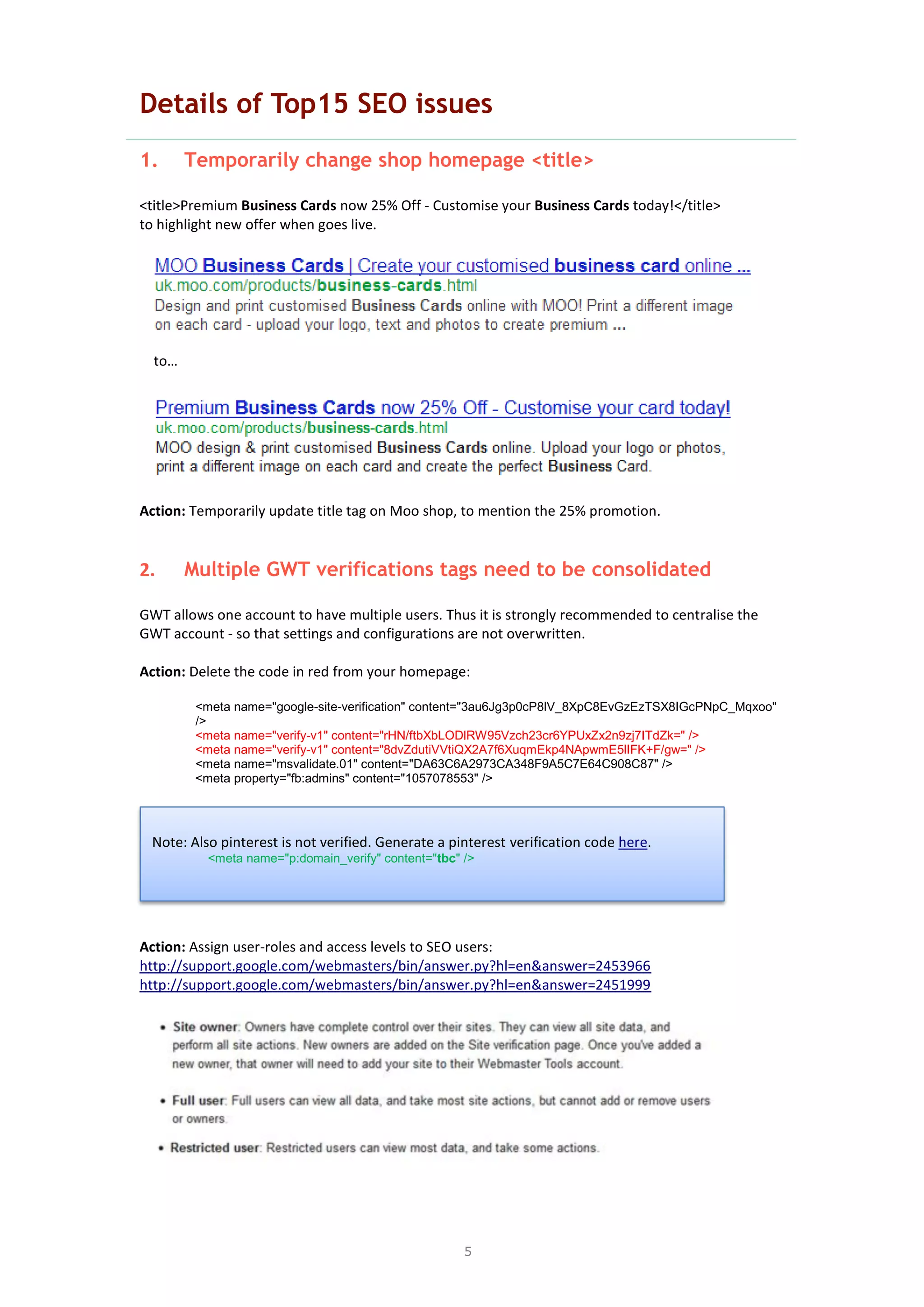 5
Details of Top15 SEO issues
1. Temporarily change shop homepage <title>
<title>Premium Business Cards now 25% Off - Customise your Business Cards today!</title>
to highlight new offer when goes live.
to…
Action: Temporarily update title tag on Moo shop, to mention the 25% promotion.
2. Multiple GWT verifications tags need to be consolidated
GWT allows one account to have multiple users. Thus it is strongly recommended to centralise the
GWT account - so that settings and configurations are not overwritten.
Action: Delete the code in red from your homepage:
<meta name="google-site-verification" content="3au6Jg3p0cP8lV_8XpC8EvGzEzTSX8IGcPNpC_Mqxoo"
/>
<meta name="verify-v1" content="rHN/ftbXbLODlRW95Vzch23cr6YPUxZx2n9zj7ITdZk=" />
<meta name="verify-v1" content="8dvZdutiVVtiQX2A7f6XuqmEkp4NApwmE5lIFK+F/gw=" />
<meta name="msvalidate.01" content="DA63C6A2973CA348F9A5C7E64C908C87" />
<meta property="fb:admins" content="1057078553" />
Action: Assign user-roles and access levels to SEO users:
http://support.google.com/webmasters/bin/answer.py?hl=en&answer=2453966
http://support.google.com/webmasters/bin/answer.py?hl=en&answer=2451999
Note: Also pinterest is not verified. Generate a pinterest verification code here.
<meta name="p:domain_verify" content="tbc" />
 