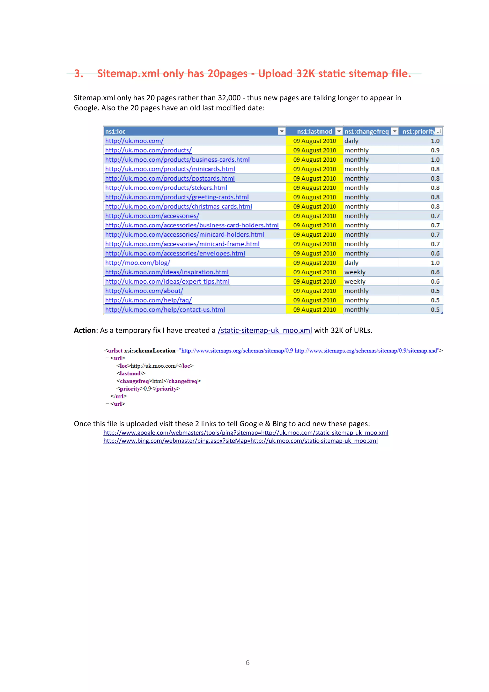 6
3. Sitemap.xml only has 20pages - Upload 32K static sitemap file.
Sitemap.xml only has 20 pages rather than 32,000 - thus new pages are talking longer to appear in
Google. Also the 20 pages have an old last modified date:
Action: As a temporary fix I have created a /static-sitemap-uk_moo.xml with 32K of URLs.
Once this file is uploaded visit these 2 links to tell Google & Bing to add new these pages:
http://www.google.com/webmasters/tools/ping?sitemap=http://uk.moo.com/static-sitemap-uk_moo.xml
http://www.bing.com/webmaster/ping.aspx?siteMap=http://uk.moo.com/static-sitemap-uk_moo.xml
 
