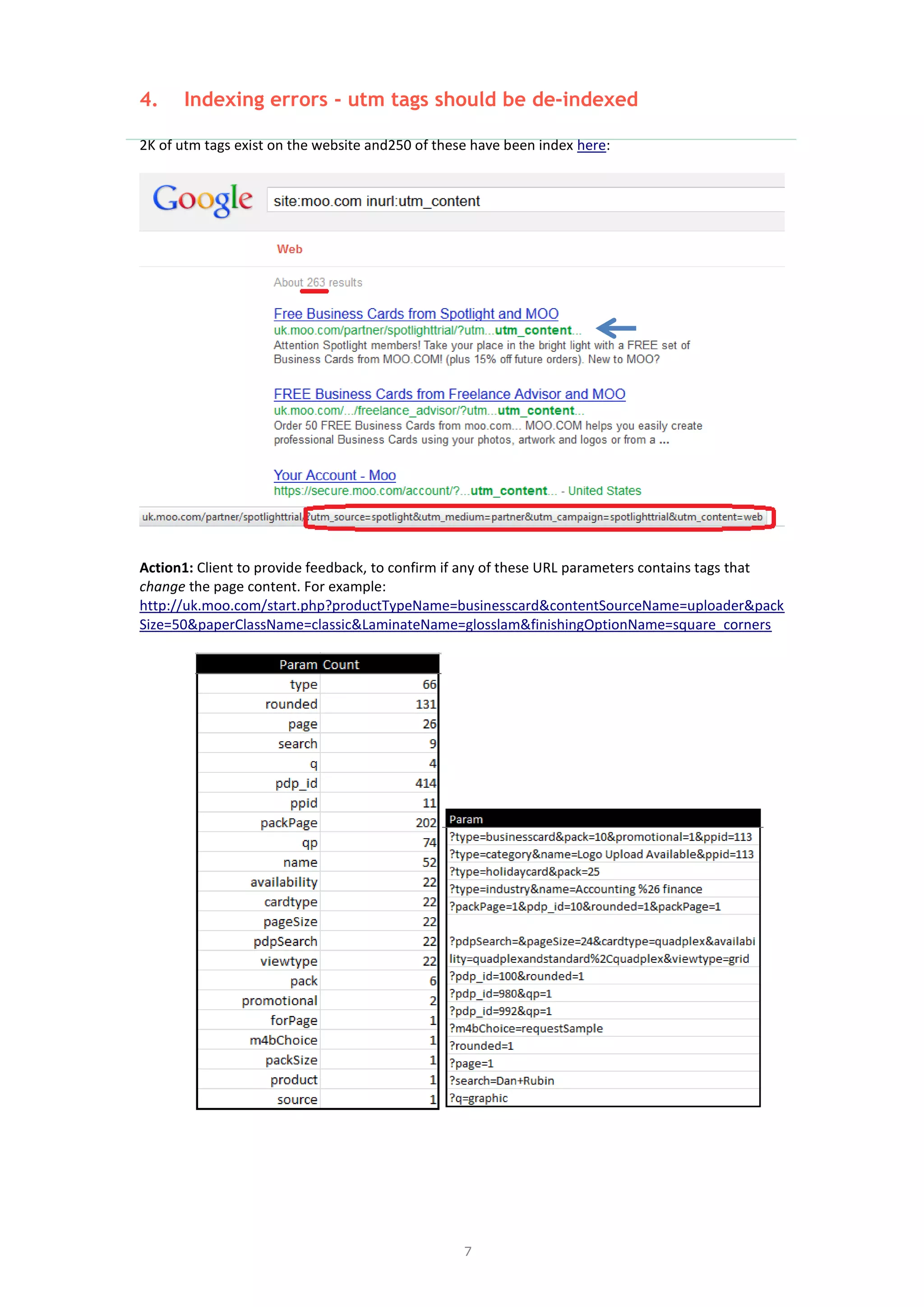 7
4. Indexing errors - utm tags should be de-indexed
2K of utm tags exist on the website and250 of these have been index here:
Action1: Client to provide feedback, to confirm if any of these URL parameters contains tags that
change the page content. For example:
http://uk.moo.com/start.php?productTypeName=businesscard&contentSourceName=uploader&pack
Size=50&paperClassName=classic&LaminateName=glosslam&finishingOptionName=square_corners
 