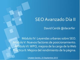 SEO Avanzado Día II
David Cerdá @dacerfer
Urbalab Gandía, 23 Septiembre 2013
Módulo IV: Leyendas urbanas sobre SEO.
MóduloV: Nuevos factores de posicionamiento.
MóduloVI:WPO, mejora de la carga de laWeb
Práctica II: Mejora del rendimiento de la página.
 