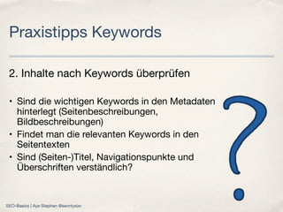 2. Inhalte nach Keywords überprüfen
• Sind die wichtigen Keywords in den Metadaten
hinterlegt (Seitenbeschreibungen,
Bildbeschreibungen)
• Findet man die relevanten Keywords in den
Seitentexten
• Sind (Seiten-)Titel, Navigationspunkte und
Überschriften verständlich?
Praxistipps Keywords
SEO-Basics | Aye Stephen @sevntysixr
 