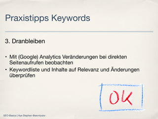 3. Dranbleiben
• Mit (Google) Analytics Veränderungen bei direkten
Seitenaufrufen beobachten
• Keywordliste und Inhalte auf Relevanz und Änderungen
überprüfen
Praxistipps Keywords
SEO-Basics | Aye Stephen @sevntysixr
 