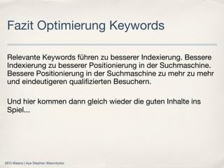 Relevante Keywords führen zu besserer Indexierung. Bessere
Indexierung zu besserer Positionierung in der Suchmaschine.
Bessere Positionierung in der Suchmaschine zu mehr zu mehr
und eindeutigeren qualiﬁzierten Besuchern.
Und hier kommen dann gleich wieder die guten Inhalte ins
Spiel...
Fazit Optimierung Keywords
SEO-Basics | Aye Stephen @sevntysixr
 