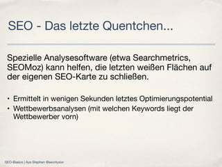 Spezielle Analysesoftware (etwa Searchmetrics,
SEOMoz) kann helfen, die letzten weißen Flächen auf
der eigenen SEO-Karte zu schließen.
• Ermittelt in wenigen Sekunden letztes Optimierungspotential
• Wettbewerbsanalysen (mit welchen Keywords liegt der
Wettbewerber vorn)
SEO - Das letzte Quentchen...
SEO-Basics | Aye Stephen @sevntysixr
 