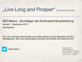 „Live Long and Prosper“ (Old Vulcan Proverb)
SEO Basics - Grundlagen der Suchmaschinenoptimierung
Version1 - September 2013
Aye Stephen
Für Lob und Kritik oder Kontakt und weitere News aus den Bereichen Content
Management, SEO und Social Media schreiben Sie einfach eine Nachricht an:
@sevntysixr
Image Credits:
www.wikipedia.org
Alexander Klaus  / pixelio.de
Thommy Weiss  / pixelio.de
Johann Piber  / pixelio.de
 