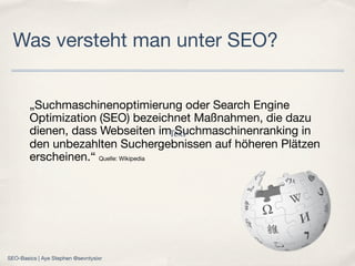 „Suchmaschinenoptimierung oder Search Engine
Optimization (SEO) bezeichnet Maßnahmen, die dazu
dienen, dass Webseiten im Suchmaschinenranking in
den unbezahlten Suchergebnissen auf höheren Plätzen
erscheinen.“ Quelle: Wikipedia
Was versteht man unter SEO?
Text
SEO-Basics | Aye Stephen @sevntysixr
 