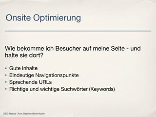 Wie bekomme ich Besucher auf meine Seite - und
halte sie dort?
• Gute Inhalte
• Eindeutige Navigationspunkte
• Sprechende URLs
• Richtige und wichtige Suchwörter (Keywords)
Onsite Optimierung
SEO-Basics | Aye Stephen @sevntysixr
 