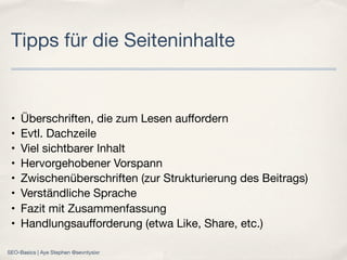 • Überschriften, die zum Lesen auﬀordern
• Evtl. Dachzeile 
• Viel sichtbarer Inhalt
• Hervorgehobener Vorspann 
• Zwischenüberschriften (zur Strukturierung des Beitrags)
• Verständliche Sprache
• Fazit mit Zusammenfassung
• Handlungsauﬀorderung (etwa Like, Share, etc.)
Tipps für die Seiteninhalte
SEO-Basics | Aye Stephen @sevntysixr
 