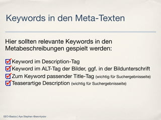 Hier sollten relevante Keywords in den
Metabeschreibungen gespielt werden:
Keyword im Description-Tag
Keyword im ALT-Tag der Bilder, ggf. in der Bildunterschrift
Zum Keyword passender Title-Tag (wichtig für Suchergebnisseite)
Teaserartige Description (wichtig für Suchergebnisseite)
Keywords in den Meta-Texten
SEO-Basics | Aye Stephen @sevntysixr
 