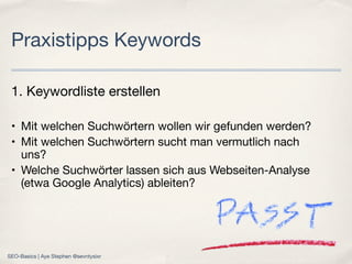 1. Keywordliste erstellen
• Mit welchen Suchwörtern wollen wir gefunden werden?
• Mit welchen Suchwörtern sucht man vermutlich nach
uns?
• Welche Suchwörter lassen sich aus Webseiten-Analyse
(etwa Google Analytics) ableiten?
Praxistipps Keywords
SEO-Basics | Aye Stephen @sevntysixr
 