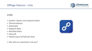 OffPage Faktoren - Links
Links
• Quellen: Starke und schwache Seiten
• Themenrelevanz
• Ankertexte
• Deeplink-Ratio
• NoFollow-Ratio
• Herkunft
• Platzierung innerhalb der Seite
• Wie sieht ein natürlicher Link aus?
 