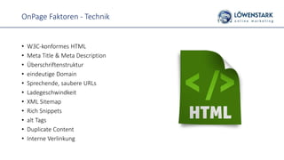 OnPage Faktoren - Technik
• W3C-konformes HTML
• Meta Title & Meta Description
• Überschriftenstruktur
• eindeutige Domain
• Sprechende, saubere URLs
• Ladegeschwindkeit
• XML Sitemap
• Rich Snippets
• alt Tags
• Duplicate Content
• Interne Verlinkung
 