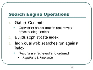 11
Search Engine Operations
1. Gather Content
• Crawler or spider moves recursively
downloading content
2. Builds sophisticate index
3. Individual web searches run against
index
• Results are retrieved and ordered
• PageRank & Relevance
 