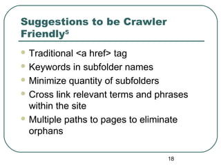 18
Suggestions to be Crawler
Friendly5
 Traditional <a href> tag
 Keywords in subfolder names
 Minimize quantity of subfolders
 Cross link relevant terms and phrases
within the site
 Multiple paths to pages to eliminate
orphans
 