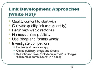 22
Link Development Approaches
(White Hat)7
 Quality content to start with
 Cultivate quality link (not quantity)
 Begin with web directories
 Harness online publicity
 Use Blogs and forums wisely
 Investigate competitors
• Understand their strategy
• Online publicity, blogs and forums
• See inbound links ("link:domain.com" in Google,
"linkdomain:domain.com" in Yahoo)
 