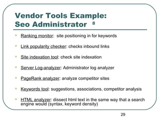 29
Vendor Tools Example:
Seo Administrator 8
 Ranking monitor: site positioning in for keywords
 Link popularity checker: checks inbound links
 Site indexation tool: check site indexation
 Server Log-analyzer: Administrator log analyzer
 PageRank analyzer: analyze competitor sites
 Keywords tool: suggestions, associations, competitor analysis
 HTML analyzer: dissect html text in the same way that a search
engine would (syntax, keyword density)
 