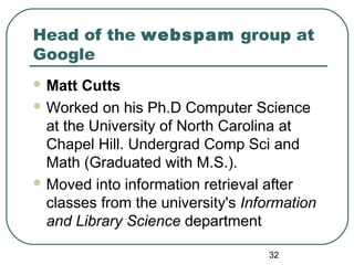 32
Head of the webspam group at
Google
 Matt Cutts
 Worked on his Ph.D Computer Science
at the University of North Carolina at
Chapel Hill. Undergrad Comp Sci and
Math (Graduated with M.S.).
 Moved into information retrieval after
classes from the university's Information
and Library Science department
 