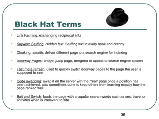 36
Black Hat Terms
 Link Farming: exchanging reciprocal links
 Keyword Stuffing: Hidden text, Stuffing text in every nook and cranny
 Cloaking: stealth, deliver different page to a search engine for indexing
 Doorway Pages: bridge, jump page, designed to appeal to search engine spiders
 Fast meta refresh: used to quickly switch doorway pages to the page the user is
supposed to see
 Code swapping: swap it on the server with the "real" page once a position has
been achieved. also sometimes done to keep others from learning exactly how the
page ranked well.
 Bait and Switch: loads the page with a popular search words such as sex, travel or
antivirus when is irrelevant to site
 