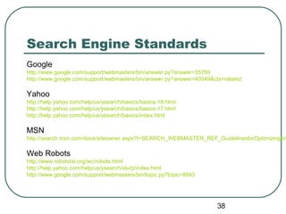 38
Search Engine Standards
Google
http://www.google.com/support/webmasters/bin/answer.py?answer=35769
http://www.google.com/support/webmasters/bin/answer.py?answer=40349&ctx=related
Yahoo
http://help.yahoo.com/help/us/ysearch/basics/basics-18.html
http://help.yahoo.com/help/us/ysearch/basics/basics-17.html
http://help.yahoo.com/help/us/ysearch/basics/index.html
MSN
http://search.msn.com/docs/siteowner.aspx?t=SEARCH_WEBMASTER_REF_GuidelinesforOptimizingSit
Web Robots
http://www.robotstxt.org/wc/robots.html
http://help.yahoo.com/help/us/ysearch/slurp/index.html
http://www.google.com/support/webmasters/bin/topic.py?topic=8843
 