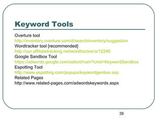 39
Keyword Tools
Overture tool
http://inventory.overture.com/d/searchinventory/suggestion
Wordtracker tool [recommended]
http://our.affiliatetracking.net/wordtracker/a/12246
Google Sandbox Tool
https://adwords.google.com/select/main?cmd=KeywordSandbox
Espotting Tool
http://www.espotting.com/popups/keywordgenbox.asp
Related Pages
http://www.related-pages.com/adwordskeywords.aspx
 