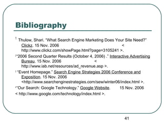 41
Bibliography
1
Thulow, Shari. “What Search Engine Marketing Does Your Site Need?”
Clickz. 15 Nov. 2006 <
http://www.clickz.com/showPage.html?page=3105241 >.
2
“2006 Second Quarter Results (October 4, 2006) .” Interactive Advertising
Bureau. 15 Nov. 2006 <
http://www.iab.net/resources/ad_revenue.asp >.
3
“Event Homepage.” Search Engine Strategies 2006 Conference and
Exposition. 15 Nov. 2006
<http://www.searchenginestrategies.com/sew/winter06/index.html >.
4
“Our Search: Google Technology.” Google Website. 15 Nov. 2006
< http://www.google.com/technology/index.html >.
 