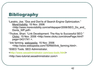 42
Bibliography
5
Laratro, Joe. “Dos and Don’ts of Search Engine Optimization.”
MoreVisibility. 15 Nov. 2006
<http://www.morevisibility.com/whitepaper/2006/SEO_Do_and_
Donts_WP.pdf>
6
Thulow, Shari. “Link Development: The Key to Successful SEO ”
Clickz. 15 Nov. 2006 <http://www.clickz.com/showPage.html?
page=3431741 >.
7
link farming. webopedia. 15 Nov. 2006
<http://www.webopedia.com/TERM/l/link_farming.html>.
8
SSEO Tools. SEO Administrator.
<http://www.seoadministrator.com/seo-tools.html>
<http://seo-tutorial.seoadministrator.com/>
 