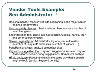 44
Vendor Tools Example:
Seo Administrator 8
Ranking monitor: monitor web site positioning in the major search
engines for keywords
Link popularity checker: checks inbound links across a number of
search engines
Site indexation tool: check site indexation in Google, Yahoo, MSN
and other search engines
Server Log-analyzer: Administrator log analyzer automates
(Number of unique IP addresses, Number of visitors… )
PageRank analyzer: analyze competitor sites
Keywords suggestion tool: Keyword suggestion services, Keyword
Associations, search query suggestions, Competitor analysis
HTML analyzer: dissect html text in the same way that a search
engine would (syntax, keyword density)
 