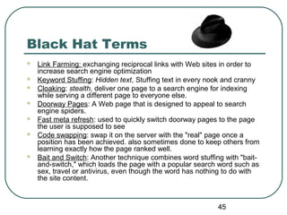 45
Black Hat Terms
 Link Farming: exchanging reciprocal links with Web sites in order to
increase search engine optimization
 Keyword Stuffing: Hidden text, Stuffing text in every nook and cranny
 Cloaking: stealth, deliver one page to a search engine for indexing
while serving a different page to everyone else.
 Doorway Pages: A Web page that is designed to appeal to search
engine spiders.
 Fast meta refresh: used to quickly switch doorway pages to the page
the user is supposed to see
 Code swapping: swap it on the server with the "real" page once a
position has been achieved. also sometimes done to keep others from
learning exactly how the page ranked well.
 Bait and Switch: Another technique combines word stuffing with "bait-
and-switch," which loads the page with a popular search word such as
sex, travel or antivirus, even though the word has nothing to do with
the site content.
 