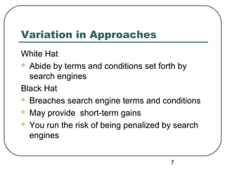 7
Variation in Approaches
White Hat
 Abide by terms and conditions set forth by
search engines
Black Hat
 Breaches search engine terms and conditions
 May provide short-term gains
 You run the risk of being penalized by search
engines
 