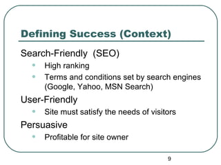 9
Defining Success (Context)
Search-Friendly (SEO)
• High ranking
• Terms and conditions set by search engines
(Google, Yahoo, MSN Search)
User-Friendly
• Site must satisfy the needs of visitors
Persuasive
• Profitable for site owner
 